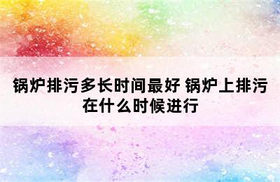 锅炉排污多长时间最好 锅炉上排污在什么时候进行